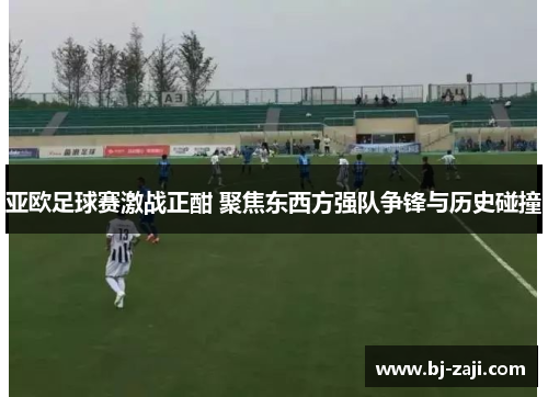 亚欧足球赛激战正酣 聚焦东西方强队争锋与历史碰撞