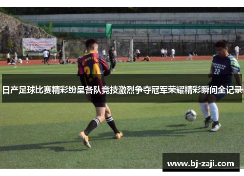 日产足球比赛精彩纷呈各队竞技激烈争夺冠军荣耀精彩瞬间全记录