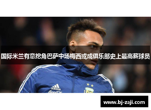 国际米兰有意挖角巴萨中场梅西或成俱乐部史上最高薪球员