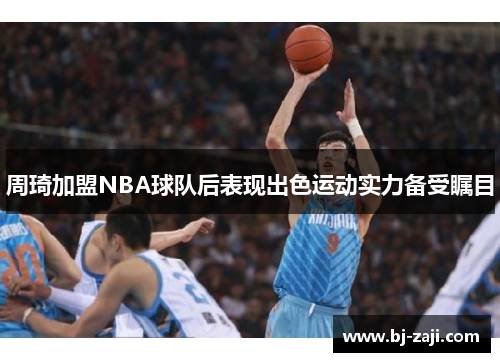 周琦加盟NBA球队后表现出色运动实力备受瞩目